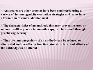 Antibodies are other proteins have been engineered using a
variety of immunogenicity evaluation strategies and some have
advanced in to clinical development
The characteristics of an antibody that may prevent its use , or
reduce its efficacy as an immunotherapy, can be altered through
genetic engineering
Thus the immunogenicity of an antibody can be reduced or
eliminated and the effector function ,size, structure, and affinity of
the antibody can be altered
 
