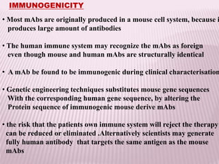 IMMUNOGENICITY
• Most mAbs are originally produced in a mouse cell system, because i
produces large amount of antibodies
• The human immune system may recognize the mAbs as foreign
even though mouse and human mAbs are structurally identical
• A mAb be found to be immunogenic during clinical characterisation
• Genetic engineering techniques substitutes mouse gene sequences
With the corresponding human gene sequence, by altering the
Protein sequence of immunogenic mouse derive mAbs
• the risk that the patients own immune system will reject the therapy
can be reduced or eliminated .Alternatively scientists may generate
fully human antibody that targets the same antigen as the mouse
mAbs
 