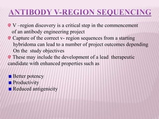 V –region discovery is a critical step in the commencement
of an antibody engineering project
Capture of the correct v- region sequences from a starting
hybridoma can lead to a number of project outcomes depending
On the study objectives
These may include the development of a lead therapeutic
candidate with enhanced properties such as
Better potency
Productivity
Reduced antigenicity
 