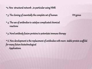 •2. New structural network ,in particularusingNMR
• 3. The cloningof essentiallythe completeset of human VHgenes
• 4. The use of antibodiesto catalyze complicatedchemical
reactions
• 5. Novelantibodyfusion proteins to potentiateimmunetherapy
• 6. Newdevelopment is the replacement of antibodies withmore stable protein scaffold
for manyfuture biotechnological
Applications
 