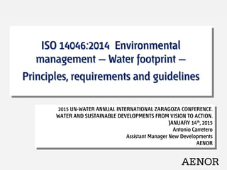 ISO 14046:2014 Environmental
management — Water footprint —
Principles, requirements and guidelines
2015 UN-WATER ANNUAL INTERNATIONAL ZARAGOZA CONFERENCE.
WATER AND SUSTAINABLE DEVELOPMENTS FROM VISION TO ACTION.
JANUARY 14th, 2015
Antonio Carretero
Assistant Manager New Developments
AENOR
 
