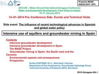 2015 UN – Water Annual International Zaragoza Conference
Water and Sustainable Development: From Vision to Action
15–17 January 2015
Emilio CUSTODIO, Dr.I.I., Real Acad. Ciencias
Department of Geo–Engineering / Groundwater Hydrology Group
Technical University of Catalonia (UPC), Barcelona
2015–Zaragoza UN–12015–Zaragoza UN–1
Contents
Intensive groundwater development
Intensive groundwater development in Spain
The MASE Project
Groundwater mining in Spain: the South–east and the
Canaries
Environmental aspects and consequences
Prospective
Intensive use of aquifers and groundwater mining in Spain
Proyecto MASE
AQUALOGY–UPC
Side event: The influence of recent technological advances in Spanish
and global water policy
14–01–2014 Pre–Conference Side Events and Technical Visits
 