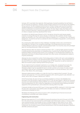 Annual Report 2013 ⁄ ABENGOA11
Report from the Chairman
﻿
04
Last year, 2013, was better than expected, offering glimpses of growth possibilities that will help to
put the financial crisis behind us. However, climate change continues to lie at the heart of the problems
facing mankind. The UN’s Intergovernmental Panel on Climate Change is warning that the planet’s
average temperature is increasing while glaciers melt, sea levels rise and CO2 emissions grow, all of
which are attributed to humankind with 95 % certainty. The Stern Report states that thereis still no
trend in emissions reductions, meaning that global warming will continue and that, by 2100, hundreds
of millions of people would have abandoned their homes.
According to the World Energy Outlook for 2013, the decision facing the world requires greater
emphasis on energy efficiency. Our sector will play a fundamental role in whether climate change
targets are achieved or not. The current trend is taking us towards a 3.5 ºC long-term rise in the planet’s
temperature. To avoid this we have to accelerate the rate of renewable energy growth, currently around
2.5 % per annum.
Our company has viable solutions to these challenges. Knowledge creation and a commitment to
technology form the basis of our competitive advantage in the energy and environment sectors,
enabling Abengoa to become a scientific and technological leader in our business areas and a privileged
place for training professionals in RD and innovation.
Abengoa Research (AR), the research institute launched in 2011, is making highly significant progress
in producing and storing solar power at competitive prices, transforming municipal solid waste into
bioethanol (W2B), promoting energy vectors such as hydrogen or second-generation bioethanol, the
desalination and reuse of industrial water and water from other sources, and developments related to
enzymes and biomass.
Abengoa has also increased the number of technology patents it holds to 261 and is acknowledged as
the leading Spanish company in the international patent applications ranking. These achievements are
the result of the work carried out by the company’s team of 781 researchers, as well as investment in
RD and innovation projects totaling € 426 M during the year.
We are implementing the scheduled investments in our strategic plan, arranging financing for the
corresponding projects and working with partners that can make our investments sustainable.
Abengoa’s projects map has expanded this year to include countries such as Israel, Sri Lanka, Ukraine
and Angola, while we have consolidated our leadership position in countries like Brazil, USA, South
Africa, Chile, Mexico, Peru and Uruguay.
Abengoa’s global presence enables us to make the most of our opportunities for growth. This year
revenues have grown by 17 % to € 7,356 M compared to 2012, and this growth is also reflected in our
results, with an 44 % increase in EBITDA to € 1,365 M.
At the financial level, this year we have successfully completed our listing on the NASDAQ stock
exchange in the USA through a capital increase of € 517.5 M, we have raised € 1,280 M from five bond
issuances and made divestments totaling € 804 M, all of which have enabled us to cover the company’s
financing requirements for 2014, reduce our dependency on the banking market following the partial
repayment of the syndicated loan, and to extend the maturity profile of our debt.
Corporate net debt at the end of 2013 was 2.2 times corporate EBITDA, totaling € 2,124 M. We ended
the year with a cash position of € 3,878 M, which will allow us to meet our investment and debt
commitments scheduled for 2014.
We believe that Abengoa will continue to grow in 2014, strengthening its financial structure and
consolidating a sustainable asset rotation program.
Engineering and construction
Revenues have grown by 27 % to € 4,808 M, bringing the backlog at the end of the year to € 6,796
M. In the USA we have commissioned the world’s largest solar-thermal plant, Solana, in Arizona, which
uses a pioneering system that provides six hours of energy storage for when there is no sun. Work
also continues on construction of the solar-thermal plant in California, which has the same capacity.
Furthermore, the US power company Portland General Electric (PGE) has selected Abengoa to develop a
440 MW combined cycle plant.
 