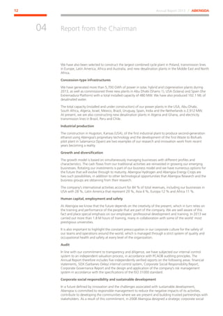Annual Report 2013 ⁄ ABENGOA12
Report from the Chairman
﻿
04
We have also been selected to construct the largest combined cycle plant in Poland, transmission lines
in Europe, Latin America, Africa and Australia, and new desalination plants in the Middle East and North
Africa.
Concession-type infrastructures
We have generated more than 5,700 GWh of power in solar, hybrid and cogeneration plants during
2013, as well as commissioned three new plants in Abu Dhabi (Shams 1), USA (Solana) and Spain (the
Extremadura Platform) with a total installed capacity of 480 MW. We have also produced 102.1 ML of
desalinated water.
The total capacity (installed and under construction) of our power plants in the USA, Abu Dhabi,
South Africa, Algeria, Israel, Mexico, Brazil, Uruguay, Spain, India and the Netherlands is 2,912 MW.
At present, we are also constructing new desalination plants in Algeria and Ghana, and electricity
transmission lines in Brazil, Peru and Chile.
Industrial production
The construction in Hugoton, Kansas (USA), of the first industrial plant to produce second-generation
ethanol using Abengoa’s proprietary technology and the development of the first Waste to Biofuels
pilot plant in Salamanca (Spain) are two examples of our research and innovation work from recent
years becoming a reality.
Growth and diversification
The growth model is based on simultaneously managing businesses with different profiles and
characteristics. The cash flows from our traditional activities are reinvested in growing our emerging
businesses. Rotating our investments is part of our business model and we have numerous options for
the future that will evolve through to maturity. Abengoa Hydrogen and Abengoa Energy Crops are
two such possibilities, in addition to other technological opportunities that Abengoa Research and the
business groups are obtaining from their research.
The company’s international activities account for 84 % of total revenues, including our businesses in
USA with 28 %, Latin America that represent 29 %, Asia 4 %, Europa 12 % and Africa 11 %.
Human capital, employment and safety
At Abengoa we know that the future depends on the creativity of the present, which in turn relies on
the training and performance of the people that are part of the company. We are well aware of this
fact and place special emphasis on our employees’ professional development and training. In 2013 we
carried out more than 1.8 M hours of training, many in collaboration with some of the world’ most
prestigious universities.
It is also important to highlight the constant preoccupation in our corporate culture for the safety of
our teams and operations around the world, which is managed through a strict system of quality and
occupational health and safety at every level of the organization.
Audit
In line with our commitment to transparency and diligence, we have subjected our internal control
system to an independent valuation process, in accordance with PCAOB auditing principles. The
Annual Report therefore includes five independently verified reports on the following areas: financial
statements, SOX (Sarbanes Oxley) internal control system, Corporate Social Responsibility Report,
Corporate Governance Report and the design and application of the company’s risk management
system in accordance with the specifications of the ISO 31000 standard.
Corporate social responsibility and sustainable development
In a future defined by innovation and the challenges associated with sustainable development,
Abengoa is committed to responsible management to reduce the negative impacts of its activities,
contribute to developing the communities where we are present and building trusted partnerships with
stakeholders. As a result of this commitment, in 2008 Abengoa designed a strategic corporate social
 