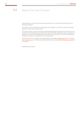 Annual Report 2013 ⁄ ABENGOA13
Report from the Chairman
﻿
04
responsibility plan and in 2013 we invested more than € 9.1 M in social actions through the Focus-
Abengoa Foundation.
During 2013 we have intensified our partnerships with suppliers to reduce their impact and improve
operations across the whole value chain.
Once again we have used the Corporate Social Responsibility Report, prepared in accordance with the
principles of the Global Reporting Initiative (GRI) and the AA1000 sustainability assurance standard, to
report on our social, environmental and financial performance during 2013, as well as the objectives,
challenges and areas for improvements for the coming years.
We offer and use the Corporate Social Responsibility e-mail address (rsc@abengoa.com), our website
(www.abengoa.com), our Twitter and Linkedin profiles and our corporate blog (blog.abengoa.com) for
this purpose.
Felipe Benjumea Llorente
 