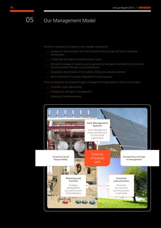 Annual Report 2013 ⁄ ABENGOA15
Our Management Model
﻿
05
Growth at Abengoa is founded on five strategic cornerstones:
__ Creation of new businesses that help combat climate change and foster sustainable
development.
__ A dedicated and highly competitive human team.
__ Permanent strategy of creating value by generating new options and defining current and
future businesses through a structured process.
__ Geographic diversification in the markets offering the greatest potential.
__ Heavy investment in research, development and innovation.
These cornerstones are shaped through a management model based on three core concepts:
__ Corporate social responsibility.
__ Transparency and rigor in management.
__ Fostering of enterpreunership.
Corporate Social
Responsibility
Transparency and rigor
in management
Joint Management
Systems
Joint management
tools and protocols
for the entire
organization
Planning and
Control
Strategic
development
pursuant to joint
methodologies
Constant
comunication
Protocols
for constant
communication
at all levels
Fostering
of business
spirit
 