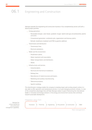 Annual Report 2013 ⁄ ABENGOA22
Engineering and Construction
﻿
06.1
Abengoa operates the engineering and construction business in four complementary sectors and with a
diverse project portfolio:
__ Energy generation:
·· Renewable energies: solar (tower, parabolic trough, hybrid solar-gas and photovoltaic plants)
and wind.
·· Conventional generation: combined cycle, cogeneration and biomass plants.
·· Biofuels: bioethanol, biodiesel and ETBE [a gasoline additive].
__ Transmission and distribution:
·· Transmission lines.
·· Electrical substations.
__ Water and the environment:
·· Desalination plants.
·· Water treatment and reuse plants.
·· Water transportation and distribution.
·· Waste.
__ Infrastructures and services:
·· Industrial plants.
·· Electrical and mechanical installations.
·· Railway lines.
·· Manufacture of metal structures and towers.
·· Marketing and auxiliary manufacturing.
·· Telecommunications.
·· Specific buildings.
This diversification strategy enables the company to develop large-scale turnkey projects where it is
also able to offer operation and maintenance services. In an ever-changing economic climate, it is one
of the competitive advantages that will help Abengoa realize its goal of becoming the international
leader in innovative technology solutions in the energy and environment sectors that contribute
toward sustainable development.
Promotion
Integration value chain
Risk management
Financing Procurement OMEngineering Construction
Abengoa has
unique engineering
and construction
management capabilities.
 