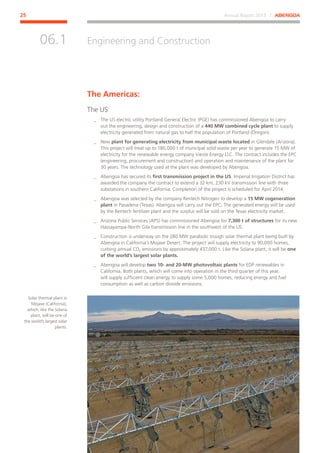 Annual Report 2013 ⁄ ABENGOA25
Engineering and Construction
﻿
06.1
The Americas:
The US
__ The US electric utility Portland General Electric (PGE) has commissioned Abengoa to carry
out the engineering, design and construction of a 440 MW combined cycle plant to supply
electricity generated from natural gas to half the population of Portland (Oregon).
__ New plant for generating electricity from municipal waste located in Glendale (Arizona).
This project will treat up to 180,000 t of municipal solid waste per year to generate 15 MW of
electricity for the renewable energy company Vieste Energy LLC. The contract includes the EPC
(engineering, procurement and construction) and operation and maintenance of the plant for
30 years. The technology used at the plant was developed by Abengoa.
__ Abengoa has secured its first transmission project in the US. Imperial Irrigation District has
awarded the company the contract to extend a 32 km, 230 kV transmission line with three
substations in southern California. Completion of the project is scheduled for April 2014.
__ Abengoa was selected by the company Rentech Nitrogen to develop a 15 MW cogeneration
plant in Pasadena (Texas). Abengoa will carry out the EPC. The generated energy will be used
by the Rentech fertilizer plant and the surplus will be sold on the Texas electricity market.
__ Arizona Public Services (APS) has commissioned Abengoa for 7,300 t of structures for its new
Hassayampa-North Gila transmission line in the southwest of the US.
__ Construction is underway on the 280 MW parabolic trough solar thermal plant being built by
Abengoa in California’s Mojave Desert. The project will supply electricity to 90,000 homes,
curbing annual CO2 emissions by approximately 437,000 t. Like the Solana plant, it will be one
of the world’s largest solar plants.
__ Abengoa will develop two 10- and 20-MW photovoltaic plants for EDP renewables in
California. Both plants, which will come into operation in the third quarter of this year,
will supply sufficient clean energy to supply some 5,000 homes, reducing energy and fuel
consumption as well as carbon dioxide emissions.
Solar thermal plant in
Mojave (California),
which, like the Solana
plant, will be one of
the world’s largest solar
plants.
 
