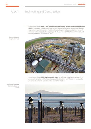 Annual Report 2013 ⁄ ABENGOA26
Engineering and Construction
﻿
06.1
__ Construction of the world’s first commercially operational, second-generation bioethanol
plant is in progress. It will produce ethanol from biomass, which is the world’s most abundant
organic raw material. Located in Hugoton (Kansas), the plant will use cereal straw instead of
grain and will have a production capacity of 95 ML/year and 20 MW of power. The works will
be completed in the second half of 2014.
__ Construction of the 200 MW photovoltaic plant for AES Solar in the California desert is in
progress. It comprises 1,980 photovoltaic panels that track the sun. The plant is scheduled to
progressively come into operation in the second half of 2014.
Bioethanol plant in
Hugoton (Kansas).
Photovoltaic solar panel
field in the California
desert.
 