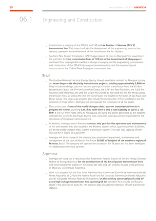 Annual Report 2013 ⁄ ABENGOA28
Engineering and Construction
﻿
06.1
__ Construction is ongoing of the 220-kV and 132-km Las Bambas - Cotaruse (ATN 2)
transmission line. This project includes the development of the engineering, construction,
start-up, operation and maintenance of the transmission line for 18 years.
__ Southern Peru Copper Corporation (SPCC) again placed its trust in Abengoa Perú, awarding it
the contracts for two transmission lines of 102 km in the department of Moquegua in
southeast Peru. Abengoa Perú will be in charge of carrying out the engineering, procurement
and construction of the 220-kV Moquegua transmission line, and the engineering and
construction of the 138-kV Plaza Toquepala transmission line.
Brazil
__ The Brazilian National Electrical Energy Agency (Aneel) awarded a contract to Abengoa to carry
out seven large-scale electricity transmission projects, totaling approximately 5,800 km.
They include the design, construction and start-up of various transmission lines: the 615-km
Pernambuco-Ceará, the 544-km Maranhao-Ceará, the 1,761-km Pará-Tocantins, the 1,816-km
Tocantins and Maranhao, the 286-km Ceará-Río Grande do Nort and the 370 km Minas Gerais
transmission lines, as well as the 367-km transmission line located in the states of Sao Paulo and
Minas Gerais. The large-scale projects also include the construction of five substations and the
extension of three others. Abengoa will also operate the concession of all the assets.
__ The construction of one of the world’s longest direct current transmission lines is in
progress for Aneel, spanning 2,412 km, with 600 kV and a load capacity of up to 3,150
MW. It will run from Porto Velho to Araraquara and carry the power generated by the Madeira
hydroelectric system to São Paulo, Brazil’s main consumer. Abengoa will be responsible for the
concession of the power transmission line.
__ In addition, Abengoa won a five-year contract this year for the operation and maintenance
of this and another line, also located in the Madeira system, which, spanning almost 5,000 km,
will be the world’s largest direct current transmission system. The total load capacity of both
lines will be in excess of 6,000 MW.
__ Abengoa will be in charge of the construction, provision of equipment, maintenance and
management of the care facilities of the future 30,000 m2
hospital of the northern region of
Manaos, Brazil. The company will operate the concession for 18 years and has been developed
in collaboration with local partners.
Argentina
__ Abengoa will carry out a new project for Argentina’s Federal Council of Electric Energy (Consejo
Federal de Energía Eléctrica) for the construction of 132 km of power transmission lines
and three transformer stations in Aristóbulo del Valle and San Vicente, located in the province
of Misiones, in northeast Argentina.
__ Work is in progress for the Trust Fund Administration Committee (Comité de Administración del
Fondo Fiduciario, or CAF) of the Federal Trust Fund for Electricity Transmission (Fondo Fiduciario
para el Transporte Eléctrico Federal) of Argentina, on the turnkey construction of a 500 kV
extra-high voltage transmission line spanning 65 km between Río Coronda and Rosario
Oeste in the province of Santa Fe. The contract also includes the extension of both transformer
stations.
 