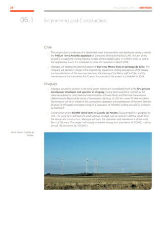 Annual Report 2013 ⁄ ABENGOA29
Engineering and Construction
﻿
06.1
Chile
__ The construction is underway of a desalinated water transportation and distribution project, namely
the 140 km Tierra Amarilla aqueduct for Compañía Minera del Pacífico (CAP). The aim of this
project is to supply the mining industry, located in the Copiapó valley, in northern Chile, as well as
the neighboring towns. It is scheduled to come into operation in March 2014.
__ Abengoa will develop the electrical system of two new Metro lines in Santiago de Chile. The
company will also be in charge of the engineering, equipment, testing and start-up of the railway
traction substations of the two new train lines, the training of the Metro staff in Chile, and the
maintenance of the substations for 20 years. Completion of the project is scheduled for 2018.
Uruguay
__ Abengoa secured its position in the wind power market and consolidated itself as the first private
wind power developer and operator in Uruguay, having been awarded a contract by the
state-owned electric utility National Administration of Power Plants and Electrical Transmissions
(Administración Nacional de Usinas y Trasmisiones Eléctricas, or UTE) for a new 70 MW wind farm.
The company will be in charge of the construction, operation and maintenance of the wind farm for
20 years. It will supply renewable energy to a population of 100,000, curbing annual CO2 emissions
by 140,000 t.
__ Construction of the 50 MW wind farm in Cuchilla de Peralta (Tacuarembó) is in progress for
UTE. The wind farm will have 25 wind turbines installed over an area of 1,400 ha. Apart from
the design and construction, Abengoa will carry the operation and maintenance of the wind
farm for 20 years. This project will supply renewable energy to a population of 50,000, curbing
annual CO2 emissions by 100,000 t.
Wind farm in Cuchilla de
Peralta.
 