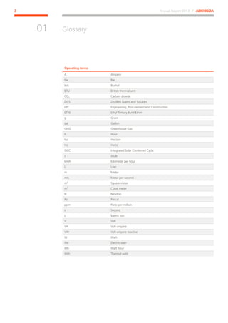 Annual Report 2013 ⁄ ABENGOA3
Glossary
﻿
01
Operating terms
A Ampere
bar Bar
bsh Bushel
BTU British thermal unit
CO2 Carbon dioxide
DGS Distilled Grains and Solubles
EPC Engineering, Procurement and Construction
ETBE Ethyl Tertiary Butyl Ether
g Gram
gal Gallon
GHG Greenhouse Gas
h Hour
ha Hectare
Hz Hertz
ISCC Integrated Solar Combined Cycle
J Joule
km/h Kilometer per hour
L Liter
m Meter
m/s Meter per second
m2
Square meter
m3
Cubic meter
N Newton
Pa Pascal
ppm Parts-per-million
s Second
t Metric ton
V Volt
VA Volt-ampere
VAr Volt-ampere reactive
W Watt
We Electric warr
Wh Watt hour
Wth Thermal watt
 