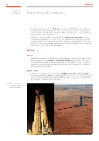 Annual Report 2013 ⁄ ABENGOA30
Engineering and Construction
﻿
06.1
__ The third wind farm in Uruguay is Cadonal, with a capacity of 50 MW and 25 wind turbines,
weighing 367 t and standing 90 m tall. The wind farm stretches 20 km and is located on the
outskirts of Trinidad, capital of the department of Flores. Abengoa will be responsible for the
concession of the three wind farms.
__ Abengoa is continuing with the construction of the 70 ML bioethanol plant for the state-
owned company Alcoholes de Uruguay (ALUR). The plant will process sorghum, corn, barley
and wheat and is located in Paysandú, in the west of Uruguay. The project also includes the
construction of an annexed 8 MW cogeneration facility, which will supply the main plant with
electricity and steam using biomass as feedstock.
Africa
Kenya
__ Abengoa was awarded a contract by the state-owned Kenya Transmission Company (Ketraco)
for the development of an electricity transmission project spanning 132 km from Lessos
to the border with Uganda, as well as the extension of a substation. The project includes the
engineering, construction and start-up of the transmission line. Completion of the project is
scheduled for November 2014.
South Africa
__ Construction is underway in South Africa of the 50 MW Khi Solar One plant, one of the
world’s largest plants with tower technology. With a two-hour power storage capacity, the
plant covers an area of 600 ha and is located near Upington in the province of Northern Cape.
Its completion is scheduled for the end of 2014.
The Khi Solar One tower
is South Africa’s second
tallest construction.
 