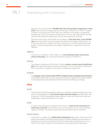 Annual Report 2013 ⁄ ABENGOA31
Engineering and Construction
﻿
06.1
__ Abengoa is also constructing the 100 MW KaXu Solar One parabolic trough plant in South
Africa. With a three-hour storage capacity it will occupy a surface area of 1,100 ha. The plant
is located in the same province as Khi Solar One. Completion of the project is scheduled for
the beginning of 2015. Kaxu and Khi are South Africa’s first two solar thermal plants and their
contracts were awarded to Abengoa by the South Africa Department of Energy.
__ These two major projects with the DOE see the addition of Xina Solar One, a new 100-MW
solar plant with parabolic trough technology that will permit the storage of electricity for up
to five hours after sunset. Together with Kaxu, it will form part of Africa’s largest solar power
platform. The plant will generate clean energy for 90,000 homes, curbing CO2 emissions by
398,000 t.
Algeria
__ Construction is in progress in Tenes, Algeria, of a new desalination plant using reverse
osmosis technology, with a daily water desalination capacity of 200,000 m3
.
Ghana
__ The company is developing its first project in Ghana, namely a reverse osmosis desalination
plant with a daily water production capacity of 60,000 m3
, which will be the first desalination
plant in west Africa. Completion of the project is scheduled for August 2014.
Angola
__ The Xangongo water treatment plant (WTP) in Angola has been completed and will produce
16.3 ML/day of treated water from the Cunene river. It includes the operation of the 100 km pipeline
for the transportation of water between the WTP and the towns of Mongua and Ondjiva.
Asia
Israel
__ The Government of Israel has awarded a contract to a consortium comprising Abengoa and a local
partner for the development of the country’s largest solar thermal plant, namely Ashalim, with
a capacity of 110 MW. Using parabolic trough collectors, it will be the first plant with molten salt
storage system to generate energy for 4.5 h at night.
India
__ In Gujarat, India, Abengoa has completed construction of a plant for the manufacture of
metal tower structures for transmission lines and solar supports with an annual production
capacity of 30,000 t. The project is financed by the International Finance Corporation.
Saudi Arabia
__ Construction is in progress on the Medina-Mecca high-speed railway system. The contract for this
project was awarded to the Spanish-Saudi consortium comprising Abengoa and other partners. It
includes the construction and assembly of the 450 km railway system, permitting trains to run at
350 km/h. The contract includes the full maintenance of the railway system for twelve years.
 