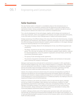 Annual Report 2013 ⁄ ABENGOA34
Engineering and Construction
﻿
06.1
Solar business
The solar thermal market is immersed in a consolidation phase on the international arena. In
this phase, only the most competitive companies have the opportunity to play a leading role on
international markets. Having a proprietary technology portfolio is essential to be able to continue
offering solutions tailored to the needs of each customer at competitive prices.
This is why the development of new technologies, together with the design and manufacture of
certain key components, which can be applied at the company’s own plants and sold to third parties,
is one of the areas of activity on which Abengoa bases its medium and long-term growth.
Strategic positioning in the different phases of the value chain of the solar thermal business, including
plant operation and maintenance, gives Abengoa a significant advantage in the sector, while enabling
it to offer technology and solutions tailored to greater customer satisfaction. In this regard, Abengoa
focuses the industrial production of its solar business on:
__ The signing of strategic alliances for the development of new, more efficient equipment and
components.
__ The design, manufacture and sale of key components for its own plants and those of third
parties. This is the case, for example, with the company’s parabolic trough collectors, collectors
for industrial applications, mirrors for parabolic trough plants and tower facets, and the high
concentration photovoltaic systems.
__ The signing of solar technology transfer agreements.
__ The provision of equipment and services for the operation and maintenance of solar power
plants, owned by the company or third parties.
Abengoa´s solar business has continued with its commitment to innovation in 2013, specifically in
those technologies flagged as key, with a view to keeping ahead of its competitors, while lowering
costs and making them more efficient. In addition, as a supplementary line of business, Abengoa
licenses and transfers these technologies and know-how to third parties, generating cash flow
through commercial intellectual property agreements, in the form of royalties or fees.
Likewise, the company continues to channel many of its resources into expanding its portfolio of
components by seeking out new technological partnerships and strategic alliances with leading
companies and institutions, shaping marketing strategies for its current portfolio of technologies and
in the development of, and securing protection for, its intellectual property, thus helping to secure its
ongoing technological and commercial leadership.
Thanks to its position as the world’s top company in terms of solar thermal capacity, Abengoa
has built up a wealth of knowledge in plant operation and maintenance, enabling it to make
groundbreaking improvements in plant design, construction and operating methods. This is why
Abengoa is the leading company in the operation and maintenance of its own and third party
solar thermal plants, always achieving the maximum performance demanded of a facility, while
continuously applying improvements based on experience.
In addition, Abengoa achieves some of the highest power generation levels, both nationwide and
internationally, by combining the aforementioned knowledge with the highest work standards, a set
of tools specifically developed to provide this service to the company’s plants, and its full adherence to
health and safety standards.
 