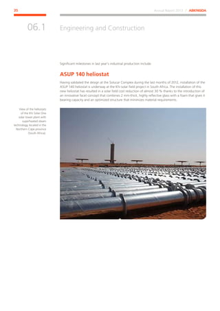 Annual Report 2013 ⁄ ABENGOA35
Engineering and Construction
﻿
06.1
Significant milestones in last year’s industrial production include:
ASUP 140 heliostat
Having validated the design at the Solucar Complex during the last months of 2012, installation of the
ASUP 140 heliostat is underway at the Khi solar field project in South Africa. The installation of this
new heliostat has resulted in a solar field cost reduction of almost 30 % thanks to the introduction of
an innovative facet concept that combines 2 mm-thick, highly reflective glass with a foam that gives it
bearing capacity and an optimized structure that minimizes material requirements.
View of the heliostats
of the Khi Solar One
solar tower plant with
superheated steam
technology, located in the
Northern Cape province
(South Africa).
 