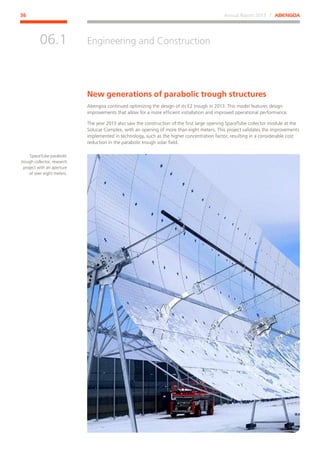 Annual Report 2013 ⁄ ABENGOA36
Engineering and Construction
﻿
06.1
New generations of parabolic trough structures
Abengoa continued optimizing the design of its E2 trough in 2013. This model features design
improvements that allow for a more efficient installation and improved operational performance.
The year 2013 also saw the construction of the first large opening SpaceTube collector module at the
Solucar Complex, with an opening of more than eight meters. This project validates the improvements
implemented in technology, such as the higher concentration factor, resulting in a considerable cost
reduction in the parabolic trough solar field.
SpaceTube parabolic
trough collector, research
project with an aperture
of over eight meters.
 