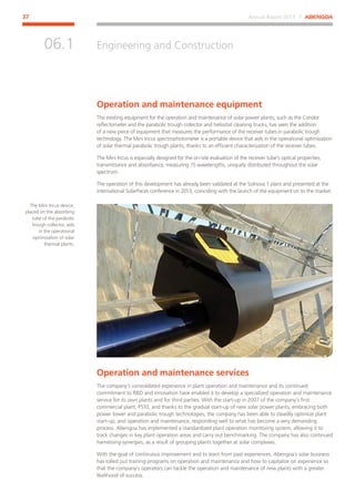 Annual Report 2013 ⁄ ABENGOA37
Engineering and Construction
﻿
06.1
Operation and maintenance equipment
The existing equipment for the operation and maintenance of solar power plants, such as the Condor
reflectometer and the parabolic trough collector and heliostat cleaning trucks, has seen the addition
of a new piece of equipment that measures the performance of the receiver tubes in parabolic trough
technology. The Mini Incus spectrophotometer is a portable device that aids in the operational optimization
of solar thermal parabolic trough plants, thanks to an efficient characterization of the receiver tubes.
The Mini Incus is especially designed for the on-site evaluation of the receiver tube’s optical properties,
transmittance and absorbance, measuring 15 wavelengths, uniquely distributed throughout the solar
spectrum.
The operation of this development has already been validated at the Solnova 1 plant and presented at the
international SolarPaces conference in 2013, coinciding with the launch of the equipment on to the market.
Operation and maintenance services
The company’s consolidated experience in plant operation and maintenance and its continued
commitment to RD and innovation have enabled it to develop a specialized operation and maintenance
service for its own plants and for third parties. With the start-up in 2007 of the company’s first
commercial plant, PS10, and thanks to the gradual start-up of new solar power plants, embracing both
power tower and parabolic trough technologies, the company has been able to steadily optimize plant
start-up, and operation and maintenance, responding well to what has become a very demanding
process. Abengoa has implemented a standardized plant operation monitoring system, allowing it to
track changes in key plant operation areas and carry out benchmarking. The company has also continued
harnessing synergies, as a result of grouping plants together at solar complexes.
With the goal of continuous improvement and to learn from past experiences, Abengoa´s solar business
has rolled out training programs on operation and maintenance and how to capitalize on experience so
that the company’s operators can tackle the operation and maintenance of new plants with a greater
likelihood of success.
The Mini Incus device,
placed on the absorbing
tube of the parabolic
trough collector, aids
in the operational
optimization of solar
thermal plants.
 