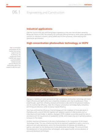 Annual Report 2013 ⁄ ABENGOA38
Engineering and Construction
﻿
06.1
Industrial applications
Over the course of this year and having begun operations at the solar thermal plant owned by
Minera del Tesoro in Chile, the company has continued offering thermal or steam power generation
solutions to industrial customers, giving added value to their processes, while reducing their
greenhouse gas emissions.
High concentration photovoltaic technology, or HCPV
Abengoa is marketing its latest generation of high concentration photovoltaic technology with much
higher efficiency and significantly more competitive installation costs than its predecessor. These
breakthroughs, apart from affording improved performance under extreme temperature conditions
and the resulting high efficiency, make the company’s photovoltaic technology highly competitive,
permitting cost reductions while increasing module efficiency.
Tests have confirmed the efficiency of the technology with the installation of three pilot plants in
Puertollano with a total of 300 kW, together with validation systems at other locations such as
India, Brazil and Saudi Arabia. In addition, Abengoa’s HCPV modules successfully passed the tests in
accordance with the requirements of standard IEC 62108, which means they are in optimal conditions
to be put on the market.
Another important achievement in the area of photovoltaics is the inauguration of the Soland
Technology Center. This new infrastructure has led to important capabilities in optics, chemistry,
electronics and solar laboratories, and in the characterization of materials and reliability, as
well as a pilot plant for the development of solar photovoltaic technology. This serves to foster
the development of new photovoltaic technologies, while supporting the commercialization of
previously developed technologies.
High concentration
photovoltaic (HCPV)
module that reaches
levels of over 30
% efficiency. The
combination of the
T140TM solar tracker
and the M300TM
module provides
optimal efficiency for
photovoltaic plants that
supply the electricity grid.
 