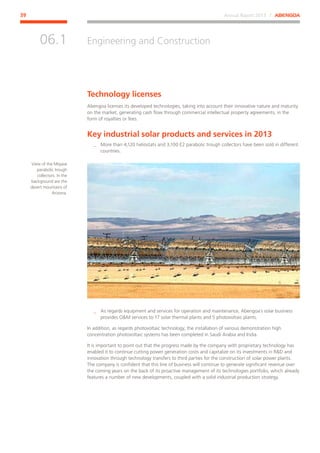 Annual Report 2013 ⁄ ABENGOA39
Engineering and Construction
﻿
06.1
Technology licenses
Abengoa licenses its developed technologies, taking into account their innovative nature and maturity
on the market, generating cash flow through commercial intellectual property agreements, in the
form of royalties or fees.
Key industrial solar products and services in 2013
__ More than 4,120 heliostats and 3,100 E2 parabolic trough collectors have been sold in different
countries.
__ As regards equipment and services for operation and maintenance, Abengoa´s solar business
provides OM services to 17 solar thermal plants and 5 photovoltaic plants.
In addition, as regards photovoltaic technology, the installation of various demonstration high
concentration photovoltaic systems has been completed in Saudi Arabia and India.
It is important to point out that the progress made by the company with proprietary technology has
enabled it to continue cutting power generation costs and capitalize on its investments in RD and
innovation through technology transfers to third parties for the construction of solar power plants.
The company is confident that this line of business will continue to generate significant revenue over
the coming years on the back of its proactive management of its technologies portfolio, which already
features a number of new developments, coupled with a solid industrial production strategy.
View of the Mojave
parabolic trough
collectors. In the
background are the
desert mountains of
Arizona.
 