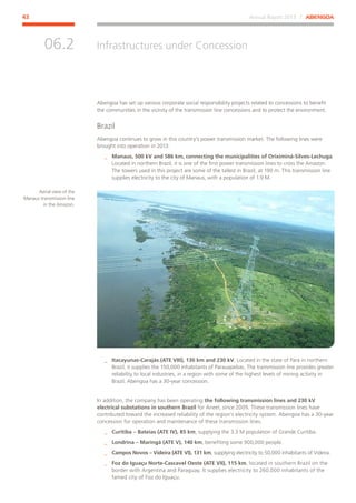 Annual Report 2013 ⁄ ABENGOA43
Infrastructures under Concession
﻿
06.2
Abengoa has set up various corporate social responsibility projects related to concessions to benefit
the communities in the vicinity of the transmission line concessions and to protect the environment.
Brazil
Abengoa continues to grow in this country’s power transmission market. The following lines were
brought into operation in 2013:
__ Manaus, 500 kV and 586 km, connecting the municipalities of Oriximiná-Silves-Lechuga.
Located in northern Brazil, it is one of the first power transmission lines to cross the Amazon.
The towers used in this project are some of the tallest in Brazil, at 190 m. This transmission line
supplies electricity to the city of Manaus, with a population of 1.9 M.
__ Itacayunas-Carajás (ATE VIII), 130 km and 230 kV. Located in the state of Pará in northern
Brazil, it supplies the 150,000 inhabitants of Parauapebas. The transmission line provides greater
reliability to local industries, in a region with some of the highest levels of mining activity in
Brazil. Abengoa has a 30-year concession.
In addition, the company has been operating the following transmission lines and 230 kV
electrical substations in southern Brazil for Aneel, since 2009. These transmission lines have
contributed toward the increased reliability of the region’s electricity system. Abengoa has a 30-year
concession for operation and maintenance of these transmission lines.
__ Curitiba – Bateias (ATE IV), 85 km, supplying the 3.3 M population of Grande Curitiba.
__ Londrina – Maringá (ATE V), 140 km, benefiting some 900,000 people.
__ Campos Novos – Videira (ATE VI), 131 km, supplying electricity to 50,000 inhabitants of Videira.
__ Foz do Iguaçu Norte-Cascavel Oeste (ATE VII), 115 km, located in southern Brazil on the
border with Argentina and Paraguay. It supplies electricity to 260,000 inhabitants of the
famed city of Foz do Iguaçu.
Aerial view of the
Manaus transmission line
in the Amazon.
 