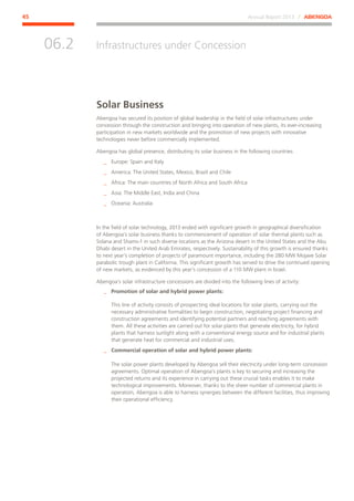 Annual Report 2013 ⁄ ABENGOA45
Infrastructures under Concession
﻿
06.2
Solar Business
Abengoa has secured its position of global leadership in the field of solar infrastructures under
concession through the construction and bringing into operation of new plants, its ever-increasing
participation in new markets worldwide and the promotion of new projects with innovative
technologies never before commercially implemented.
Abengoa has global presence, distributing its solar business in the following countries:
__ Europe: Spain and Italy
__ America: The United States, Mexico, Brazil and Chile
__ Africa: The main countries of North Africa and South Africa
__ Asia: The Middle East, India and China
__ Oceania: Australia
In the field of solar technology, 2013 ended with significant growth in geographical diversification
of Abengoa’s solar business thanks to commencement of operation of solar thermal plants such as
Solana and Shams-1 in such diverse locations as the Arizona desert in the United States and the Abu
Dhabi desert in the United Arab Emirates, respectively. Sustainability of this growth is ensured thanks
to next year’s completion of projects of paramount importance, including the 280 MW Mojave Solar
parabolic trough plant in California. This significant growth has served to drive the continued opening
of new markets, as evidenced by this year’s concession of a 110 MW plant in Israel.
Abengoa’s solar infrastructure concessions are divided into the following lines of activity:
__ Promotion of solar and hybrid power plants:
This line of activity consists of prospecting ideal locations for solar plants, carrying out the
necessary administrative formalities to begin construction, negotiating project financing and
construction agreements and identifying potential partners and reaching agreements with
them. All these activities are carried out for solar plants that generate electricity, for hybrid
plants that harness sunlight along with a conventional energy source and for industrial plants
that generate heat for commercial and industrial uses.
__ Commercial operation of solar and hybrid power plants:
The solar power plants developed by Abengoa sell their electricity under long-term concession
agreements. Optimal operation of Abengoa’s plants is key to securing and increasing the
projected returns and its experience in carrying out these crucial tasks enables it to make
technological improvements. Moreover, thanks to the sheer number of commercial plants in
operation, Abengoa is able to harness synergies between the different facilities, thus improving
their operational efficiency.
 