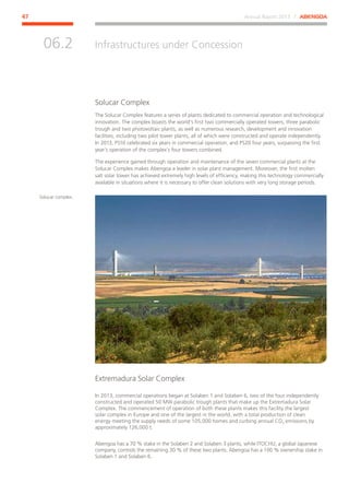 Annual Report 2013 ⁄ ABENGOA47
Infrastructures under Concession
﻿
06.2
Solucar Complex
The Solucar Complex features a series of plants dedicated to commercial operation and technological
innovation. The complex boasts the world’s first two commercially operated towers, three parabolic
trough and two photovoltaic plants, as well as numerous research, development and innovation
facilities, including two pilot tower plants, all of which were constructed and operate independently.
In 2013, PS10 celebrated six years in commercial operation, and PS20 four years, surpassing the first
year’s operation of the complex’s four towers combined.
The experience gained through operation and maintenance of the seven commercial plants at the
Solucar Complex makes Abengoa a leader in solar plant management. Moreover, the first molten
salt solar tower has achieved extremely high levels of efficiency, making this technology commercially
available in situations where it is necessary to offer clean solutions with very long storage periods.
Extremadura Solar Complex
In 2013, commercial operations began at Solaben 1 and Solaben 6, two of the four independently
constructed and operated 50 MW parabolic trough plants that make up the Extremadura Solar
Complex. The commencement of operation of both these plants makes this facility the largest
solar complex in Europe and one of the largest in the world, with a total production of clean
energy meeting the supply needs of some 105,000 homes and curbing annual CO2 emissions by
approximately 126,000 t.
Abengoa has a 70 % stake in the Solaben 2 and Solaben 3 plants, while ITOCHU, a global Japanese
company, controls the remaining 30 % of these two plants. Abengoa has a 100 % ownership stake in
Solaben 1 and Solaben 6.
Solucar complex.
 