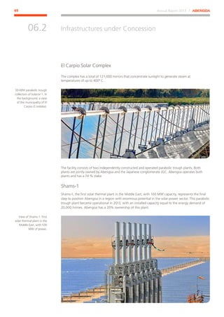 Annual Report 2013 ⁄ ABENGOA49
Infrastructures under Concession
﻿
06.2
El Carpio Solar Complex
The complex has a total of 121,000 mirrors that concentrate sunlight to generate steam at
temperatures of up to 400º C.
The facility consists of two independently constructed and operated parabolic trough plants. Both
plants are jointly owned by Abengoa and the Japanese conglomerate JGC. Abengoa operates both
plants and has a 74 % stake.
Shams-1
Shams-1, the first solar thermal plant in the Middle East, with 100 MW capacity, represents the final
step to position Abengoa in a region with enormous potential in the solar power sector. This parabolic
trough plant became operational in 2013, with an installed capacity equal to the energy demand of
20,000 homes. Abengoa has a 20% ownership of this plant.
50-MW parabolic trough
collectors of Solacor 1. In
the background, a view
of the municipality of El
Carpio (Cordoba).
View of Shams-1. First
solar thermal plant in the
Middle East, with 100
MW of power.
 