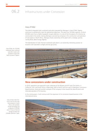 Annual Report 2013 ⁄ ABENGOA50
Infrastructures under Concession
﻿
06.2
Hassi R’Mel
The hybrid integrated solar combined cycle plant operated by Abengoa in Hassi R’Mel, Algeria,
continues to satisfactorily meet the operational objectives. This plant has 150 MW capacity, of which
20 MW come from a field of parabolic trough collectors. It is one of the first plants of its kind to be
constructed in the world, making Abengoa a pioneering company in the construction and operation
of solar plants in North Africa. Abengoa shares ownership of this plant with a strategic partner,
namely NEAL (New Energy Algeria).
The hybridization of solar thermal combined cycle plants is an extremely interesting solution at
locations with abundant sunlight and low gas prices.
New concessions under construction
In 2014, operations are expected to get underway at the Mojave and Khi Solar One plants, in
California, USA, and South Africa, respectively; both of which will form part of Abengoa’s concession-
based business, being yet another example of the company’s drive toward the diversification and
internationalization of its business.
In the coming years, it will continue with the expansion of its concession-based business in the
international arena.
Hassi R’Mel, the 150-MW
integrated solar combined
cycle (ISCC) plant with
parabolic trough solar
field is located in Algeria.
View of KaXu Solar One.
One of the first two solar
thermal plants in South
Africa, with parabolic
trough technology and
a capacity of 100 MW
and 2.5 hours of thermal
storage, located near
Pofadder (Northern Cape).
 