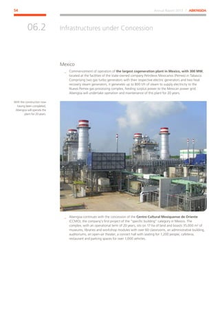 Annual Report 2013 ⁄ ABENGOA54
Infrastructures under Concession
﻿
06.2
Mexico
__ Commencement of operation of the largest cogeneration plant in Mexico, with 300 MW,
located at the facilities of the state-owned company Petróleos Mexicanos (Pemex) in Tabasco.
Comprising two gas turbo generators with their respective electric generators and two heat
recovery steam generators, it generates up to 800 t/h of steam to supply electricity to the
Nuevo Pemex gas processing complex, feeding surplus power to the Mexican power grid.
Abengoa will undertake operation and maintenance of this plant for 20 years.
__ Abengoa continues with the concession of the Centro Cultural Mexiquense de Oriente
(CCMO); the company’s first project of the “specific building” category in Mexico. The
complex, with an operational term of 20 years, sits on 17 ha of land and boasts 35,000 m² of
museums, libraries and workshop modules with over 60 classrooms, an administrative building,
auditoriums, an open-air theater, a concert hall with seating for 1,200 people, cafeteria,
restaurant and parking spaces for over 1,000 vehicles.
With the construction now
having been completed,
Abengoa will operate the
plant for 20 years.
 
