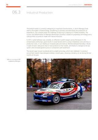 Annual Report 2013 ⁄ ABENGOA58
Industrial Production
﻿
06.3
The biofuel market is currently undergoing an important transformation, in which Abengoa finds
itself as the leader in biotechnology, broadening its activities and diversifying the production of
bioproducts. The company faces the challenge of reducing its exposure to market instability. The
success and differentiation of Abengoa Bioenergía’s business is based on proprietary technology and a
solid portfolio of products made from natural resources.
In 2013, market behavior was unstable, as reflected in profit margins across-the-board. In the
United States and Europe, good results in cereal harvests led to a drop in feedstock costs and thus in
production costs, in turn leading to increased sales and revenue. Markets behaved favorably in Brazil,
in spite of lower sales prices due to more products on the market, and thanks to changes to the tax
system and increased gasoline prices in comparison with bioethanol.
The record sugar harvest worldwide led to a slight price drop, which later stabilized. Co-product
animal feed markets have behaved similarly in recent years, showing a tendency to rise during the last
months of the year.
Rally car running on E85
supplied by Abengoa.
 