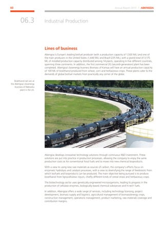 Annual Report 2013 ⁄ ABENGOA60
Industrial Production
﻿
06.3
Bioethanol rail cars at
the Abengoa´s bioenergy
business of Nebraska
plant in the US.
Lines of business
Abengoa is Europe’s leading biofuel producer (with a production capacity of 1,500 ML) and one of
the main producers in the United States (1,440 ML) and Brazil (235 ML), with a grand total of 3,175
ML of installed production capacity distributed among 14 plants, operating in five different countries,
spanning three continents. In addition, the first commercial 2G (second-generation) plant has been
completed. Abengoa´s bioenergy business Biomass of Kansas will have an annual production capacity
of 100 ML of bioethanol produced from wheat, corn and herbaceous crops. These plants cater to the
demands of global biofuel markets from practically any corner of the globe.
Abengoa develops innovative technology solutions through continuous RD investment. These
solutions are put into practice in production processes, allowing the company to enjoy the same
production costs as for conventional fossil fuels and to move into new chemical bioproducts.
With a view to using new raw materials as sources of carbon, the company’s efforts focus on
enzymatic hydrolysis and catalysis processes, with a view to diversifying the range of feedstocks from
which biofuels and bioproducts can be produced. The main objective being pursued is to produce
bioethanol from lignocellulosic inputs, chiefly different kinds of cereal straw and herbaceous crops.
The biotechnology sector uses genetically engineered microorganisms, leading to progress in the
production of cellulase enzymes, biologically-based chemical substances and hi-tech fuels.
In addition, Abengoa offers a wide range of services, including technology licensing, project
development, biomass supply and logistics, agricultural management of biomass/energy crops,
construction management, operations management, product marketing, raw materials coverage and
contribution margins.
 