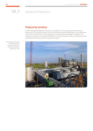 Annual Report 2013 ⁄ ABENGOA61
Industrial Production
﻿
06.3
Projects by territory
In 2013, Abengoa developed its business in the projects of the commercial biomass-to-ethanol
biorefinery (2G) in Hugoton (Kansas, USA) and the waste-to-biofuels (W2B) facility, in the pilot phase
at the plant in Salamanca for the management of municipal solid waste (MSW). In addition, the
company is working on the research and definition of the technology to produce n-biobutanol, which
will diversify and add value at the first-generation plants.
The Abengoa´s bioenergy
business Biomass of
Kansas 2G biomass-to-
ethanol biorefinery, in
Hugoton KS, USA.
 