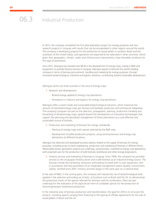 Annual Report 2013 ⁄ ABENGOA66
Industrial Production
﻿
06.3
In 2013, the company completed the first pilot plantation project for energy purposes and two
research projects in Uruguay with results that can be extrapolated in other regions around the world.
The company is developing projects for the production of wood pellets in southern Brazil and the
southeast of the United States, and operations are expected to be replicated in other countries, which,
given their geographic, climatic, water and infrastructure characteristics, have favorable conditions for
this type of plantations.
Since 2011, Abengoa has invested over $8 M in the development of energy crops, mainly in RD and
equipment, to provide forestry services in Uruguay. Abengoa aspires to become the world’s leading
company in terms of biomass procurement, handling and marketing for energy purposes, through
innovative biotechnological, industrial and logistics solutions, contributing toward sustainable development.
Abengoa carries out three activities in the area of energy crops:
1.	 Research and development.
·· Biotechnology applied to energy crop plantations.
·· Innovations in industry and logistics for energy crop plantations.
Abengoa offers custom-made and sustainable biotechnological solutions, which maximize the
amount of harvested energy crops per hectare and facilitate productive and commercial integration.
The company’s program focuses on the selection, propagation, planting, production handling and
harvesting of dendroenergy crops, geared toward the development of innovative technologies that
support the planning and specialized management of forest plantations as a cost-effective and
sustainable source of biofuels.
2.	 Production and marketing of biomass for energy, worldwide.
·· Planting of energy crops with species selected by the RD area.
·· Development of pellet production projects, using existing biomass and energy crop
plantations at different locations.
Abengoa has detected and developed business options related to the supply of biomass for energy
purposes, including access to land, engineering, production and marketing of biomass in different forms.
Wood pellet power generation projects are underway, using biomass, marketed at energy crop plantations,
with projected uses for the production of solid biofuels, bioethanol and other energy bioproducts.
3.	 Forestry services and marketing of biomass in Uruguay: Since 1996, the company has provided
services to the Uruguayan forestry sector and it sells biomass as an industrial energy source. The
services include the harvesting, extraction and loading of wood with its own equipment, and
in accordance with the parameters of an integrated management system (quality, environment,
safety), certified since 2001. Forestry activities began in the same year on a national level.
In the area of RD, in the coming years, the company will impulse the use of biotechnological tools
applied in the selection and scaling up of tests, at locations such as Brazil and the US, to demonstrate
the productive merits of the species selected for biomass used for combustion. Plans are also
underway for the evaluation of the agricultural merit of candidate species for the production of
second-generation bioethanol production.
In the industrial area of biomass production and transformation, the goal for 2014 is to structure the
projects, including aspects ranging from financing to the signing of offtake agreements for the sale of
wood pellets in Brazil and the US.
 