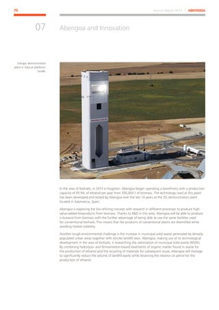 Annual Report 2013 ⁄ ABENGOA70
Abengoa and Innovation
﻿
07
In the area of biofuels, in 2013 in Hugoton, Abengoa began operating a biorefinery with a production
capacity of 95 ML of ethanol per year from 350,000 t of biomass. The technology used at this plant
has been developed and tested by Abengoa over the last 10 years at the 2G demonstration plant
located in Salamanca, Spain.
Abengoa is exploring the bio-refining concept with research in different processes to produce high
value-added bioproducts from biomass. Thanks to RD in this area, Abengoa will be able to produce
n-butanol from biomass with the further advantage of being able to use the same facilities used
for conventional biofuels. This means that the products of conventional plants are diversified while
avoiding market volatility.
Another tough environmental challenge is the increase in municipal solid waste generated by densely
populated urban areas together with stricter landfill laws. Abengoa, making use of its technological
development in the area of biofuels, is researching the valorization of municipal solid waste (MSW).
By combining hydrolysis- and fermentation-based treatments of organic matter found in waste for
the production of ethanol and the recycling of materials for subsequent reuse, Abengoa will manage
to significantly reduce the volume of landfill waste while lessening the reliance on petrol for the
production of ethanol.
Solugas demonstration
plant in Solucar platform,
Seville.
 