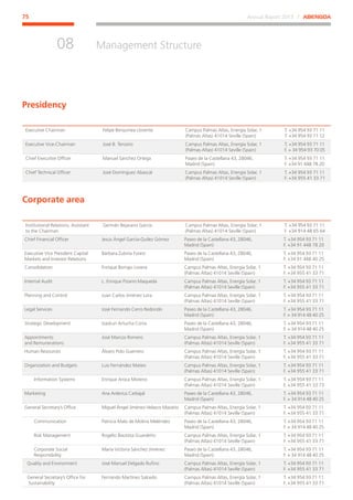 Annual Report 2013 ⁄ ABENGOA75
Management Structure
﻿
08
Executive Chairman Felipe Benjumea Llorente Campus Palmas Altas, Energía Solar, 1
(Palmas Altas) 41014 Seville (Spain)
T. +34 954 93 71 11
T. +34 954 93 71 12
Executive Vice-Chairman José B. Terceiro Campus Palmas Altas, Energía Solar, 1
(Palmas Altas) 41014 Seville (Spain)
T. +34 954 93 71 11
F. + 34 954 93 70 05
Chief Executive Officer Manuel Sánchez Ortega Paseo de la Castellana 43, 28046,
Madrid (Spain)
T. +34 954 93 71 11
F. +34 91 448 78 20
Chief Technical Officer José Domínguez Abascal Campus Palmas Altas, Energía Solar, 1
(Palmas Altas) 41014 Seville (Spain)
T. +34 954 93 71 11
F. +34 955 41 33 71
Presidency
Corporate area
Institutional Relations, Assistant
to the Chairman
Germán Bejarano García Campus Palmas Altas, Energía Solar, 1
(Palmas Altas) 41014 Seville (Spain)
T. +34 954 93 71 11
F. +34 914 48 65 64
Chief Financial Officer Jesús Ángel García-Quílez Gómez Paseo de la Castellana 43, 28046,
Madrid (Spain)
T. +34 954 93 71 11
F. +34 91 448 78 20
Executive Vice President Capital
Markets and Investor Relations
Bárbara Zubiría Furest Paseo de la Castellana 43, 28046,
Madrid (Spain)
T. +34 954 93 71 11
F. +34 91 448 40 25
Consolidation Enrique Borrajo Lovera Campus Palmas Altas, Energía Solar, 1
(Palmas Altas) 41014 Seville (Spain)
T. +34 954 93 71 11
F. +34 955 41 33 71
Internal Audit L. Enrique Pizarro Maqueda Campus Palmas Altas, Energía Solar, 1
(Palmas Altas) 41014 Seville (Spain)
T. +34 954 93 71 11
F. +34 955 41 33 71
Planning and Control Juan Carlos Jiménez Lora Campus Palmas Altas, Energía Solar, 1
(Palmas Altas) 41014 Seville (Spain)
T. +34 954 93 71 11
F. +34 955 41 33 71
Legal Services José Fernando Cerro Redondo Paseo de la Castellana 43, 28046,
Madrid (Spain)
T. +34 954 93 71 11
F. + 34 914 48 40 25
Strategic Development Izaskun Artucha Corta Paseo de la Castellana 43, 28046,
Madrid (Spain)
T. +34 954 93 71 11
F. + 34 914 48 40 25
Appointments
and Remunerations
José Marcos Romero Campus Palmas Altas, Energía Solar, 1
(Palmas Altas) 41014 Seville (Spain)
T. +34 954 93 71 11
F. +34 955 41 33 71
Human Resources Álvaro Polo Guerrero Campus Palmas Altas, Energía Solar, 1
(Palmas Altas) 41014 Seville (Spain)
T. +34 954 93 71 11
F. +34 955 41 33 71
Organization and Budgets Luis Fernández Mateo Campus Palmas Altas, Energía Solar, 1
(Palmas Altas) 41014 Seville (Spain)
T. +34 954 93 71 11
F. +34 955 41 33 71
Information Systems Enrique Aroca Moreno Campus Palmas Altas, Energía Solar, 1
(Palmas Altas) 41014 Seville (Spain)
T. +34 954 93 71 11
F. +34 955 41 33 73
Marketing Ana Arderius Carbajal Paseo de la Castellana 43, 28046,
Madrid (Spain)
T. +34 954 93 71 11
F. + 34 914 48 40 25
General Secretary’s Office Miguel Ángel Jiménez-Velasco Mazarío Campus Palmas Altas, Energía Solar, 1
(Palmas Altas) 41014 Seville (Spain)
T. +34 954 93 71 11
F. +34 955 41 33 71
Communication Patricia Malo de Molina Meléndez Paseo de la Castellana 43, 28046,
Madrid (Spain)
T. +34 954 93 71 11
F. + 34 914 48 40 25
Risk Management Rogelio Bautista Guardeño Campus Palmas Altas, Energía Solar, 1
(Palmas Altas) 41014 Seville (Spain)
T. +34 954 93 71 11
F. +34 955 41 33 71
Corporate Social
Responsibility
María Victoria Sánchez Jiménez Paseo de la Castellana 43, 28046,
Madrid (Spain)
T. +34 954 93 71 11
F. + 34 914 48 40 25
Quality and Environment José Manuel Delgado Rufino Campus Palmas Altas, Energía Solar, 1
(Palmas Altas) 41014 Seville (Spain)
T. +34 954 93 71 11
F. +34 955 41 33 71
General Secretary’s Office for
Sustainability
Fernando Martínez Salcedo Campus Palmas Altas, Energía Solar, 1
(Palmas Altas) 41014 Seville (Spain)
T. +34 954 93 71 11
F. +34 955 41 33 71
 