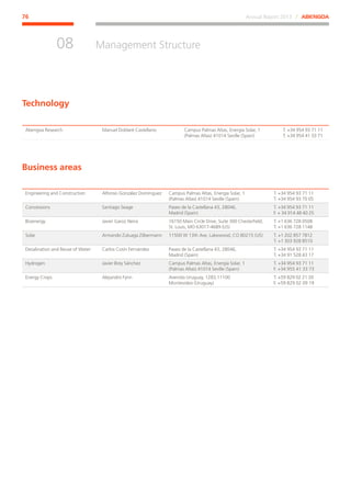 Annual Report 2013 ⁄ ABENGOA76
Management Structure
﻿
08
Abengoa Research Manuel Doblaré Castellano Campus Palmas Altas, Energía Solar, 1
(Palmas Altas) 41014 Seville (Spain)
T. +34 954 93 71 11
T. +34 954 41 33 71
Engineering and Construction Alfonso González Domínguez Campus Palmas Altas, Energía Solar, 1
(Palmas Altas) 41014 Seville (Spain)
T. +34 954 93 71 11
T. +34 954 93 70 05
Concessions Santiago Seage Paseo de la Castellana 43, 28046,
Madrid (Spain)
T. +34 954 93 71 11
F. + 34 914 48 40 25
Bioenergy Javier Garoz Neira 16150 Main Circle Drive, Suite 300 Chesterfield,
St. Louis, MO 63017-4689 (US)
T. +1 636 728 0508
T. +1 636 728 1148
Solar Armando Zuluaga Zilbermann 11500 W 13th Ave, Lakewood, CO 80215 (US) T. +1 202 857 7812
T. +1 303 928 8510
Desalination and Reuse of Water Carlos Cosín Fernández Paseo de la Castellana 43, 28046,
Madrid (Spain)
T. +34 954 93 71 11
T. +34 91 528 43 17
Hydrogen Javier Brey Sánchez Campus Palmas Altas, Energía Solar, 1
(Palmas Altas) 41014 Seville (Spain)
T. +34 954 93 71 11
F. +34 955 41 33 73
Energy Crops Alejandro Fynn Avenida Uruguay, 1283,11100
Montevideo (Uruguay)
T. +59 829 02 21 20
F. +59 829 02 09 19
Technology
Business areas
 