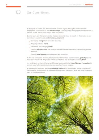 Annual Report 2013 ⁄ ABENGOA9
Our Commitment
﻿
03
At Abengoa, we believe that the world needs solutions to pave the way for more sustainable
development. Scientists tell us that climate change is a reality and at Abengoa we believe that now is
the time to seek out solutions and put them into practice.
Over ten years ago, Abengoa made the strategic decision to focus its growth on the creation of new
technologies geared towards sustainable development:
__ Generating energy from renewable resources.
__ Recycling industrial waste.
__ Generating and managing water.
__ Creating infrastructures that eliminate the need for new investments in assets that generate
emissions.
__ Creating new horizons for development and innovation.
To this end, we invest in Research, Development and Innovation, RDInnovation, globally expand
those technologies with the greatest potential, and attract and develop the necessary talent.
In a similar vein, we channel human and financial resources into the Focus-Abengoa Foundation to
promote social action policies that champion social and human progress.
By following this approach, we create long-term value for our shareholders, ensure the growth of
the companies through which we operate and help to make the world a better and more sustainable
place for future generations.
 