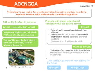 • Technology for producing n-butanol from
biomass
• Flexible process that enables the production
of ethanol or butanol depending on market
conditions
• Enables existing 1G facilities to be used
8
Innovation (I)
Technology is our engine for growth, providing innovative solutions in order to
continue to create value and maintain our leadership position
R&D and technology in numbers:
€426 M invested in R&D in 2013
261 patent applications, of which
106 have already been granted
Team of 781 people dedicated to
R&D and innovation, lead by
Abengoa Research
Products with a high technological
component that are close to market…
Butanol
• Technology for converting MSW into biofuels
• Demonstration plant in operation at our facilities
in Salamanca
Waste to biofuels
…we continue to work on new options for
the future
Hydrogen Energy CropsW2B demo plant (Salamanca)
 