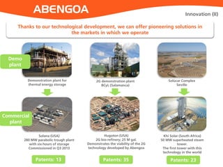Innovation (II)
Thanks to our technological development, we can offer pioneering solutions in
the markets in which we operate
Demonstration plant for
thermal energy storage
Khi Solar (South Africa)
50 MW superheated steam
tower.
The first tower with this
technology in the world
Hugoton (USA)
2G bio-refinery; 25 M gal.
Demonstrates the viability of the 2G
technology developed by Abengoa
2G demonstration plant
BCyL (Salamanca)
Solana (USA)
280 MW parabolic trough plant
with six hours of storage
Commissioned in Q3 2013
Solúcar Complex
Seville
Patents: 13 Patents: 35 Patents: 23
Demo
plant
Commercial
plant
 