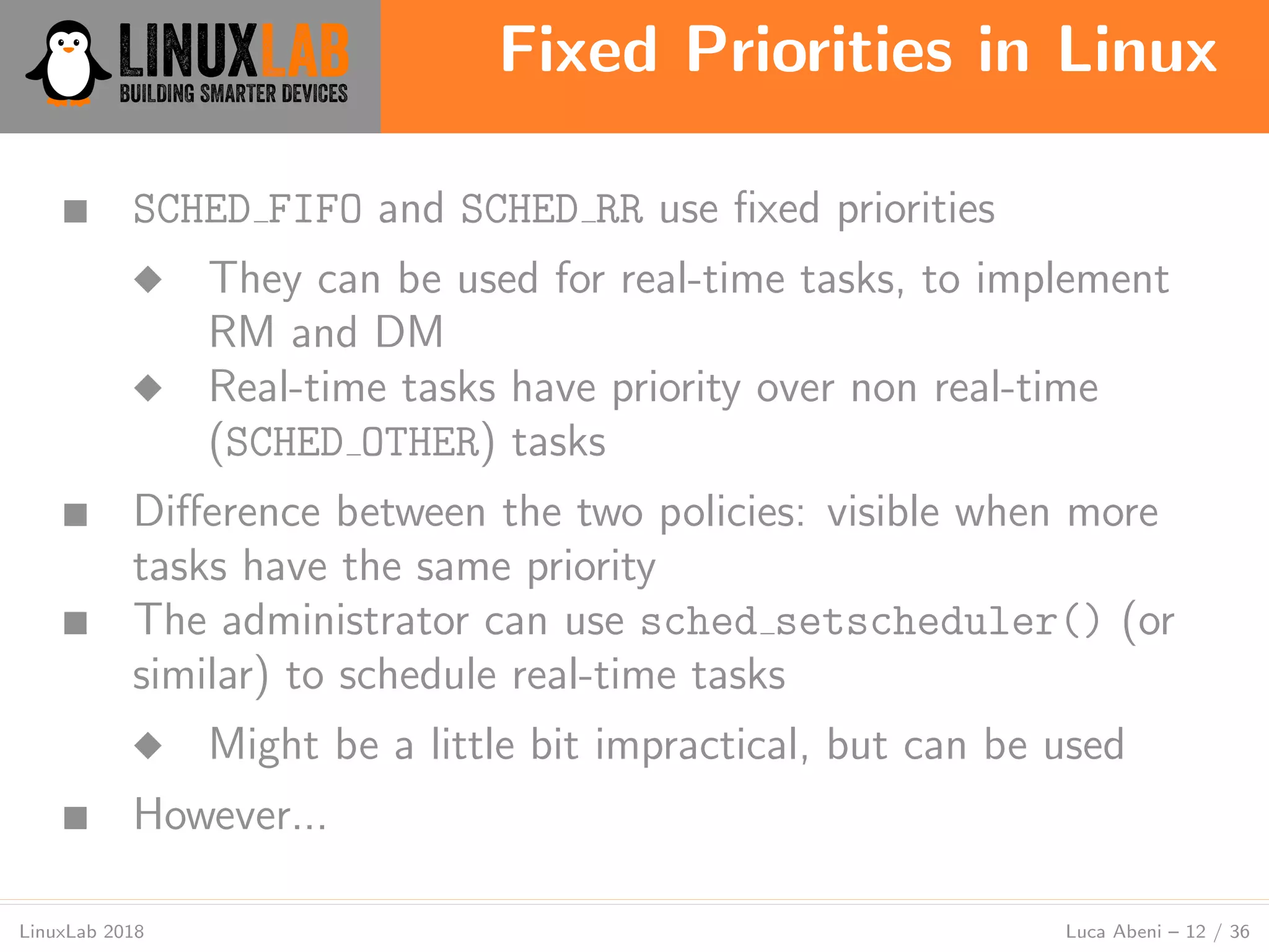 Fixed Priorities in Linux
LinuxLab 2018 Luca Abeni – 12 / 36
■ SCHED FIFO and SCHED RR use ﬁxed priorities
◆ They can be used for real-time tasks, to implement
RM and DM
◆ Real-time tasks have priority over non real-time
(SCHED OTHER) tasks
■ Diﬀerence between the two policies: visible when more
tasks have the same priority
■ The administrator can use sched setscheduler() (or
similar) to schedule real-time tasks
◆ Might be a little bit impractical, but can be used
■ However...
 