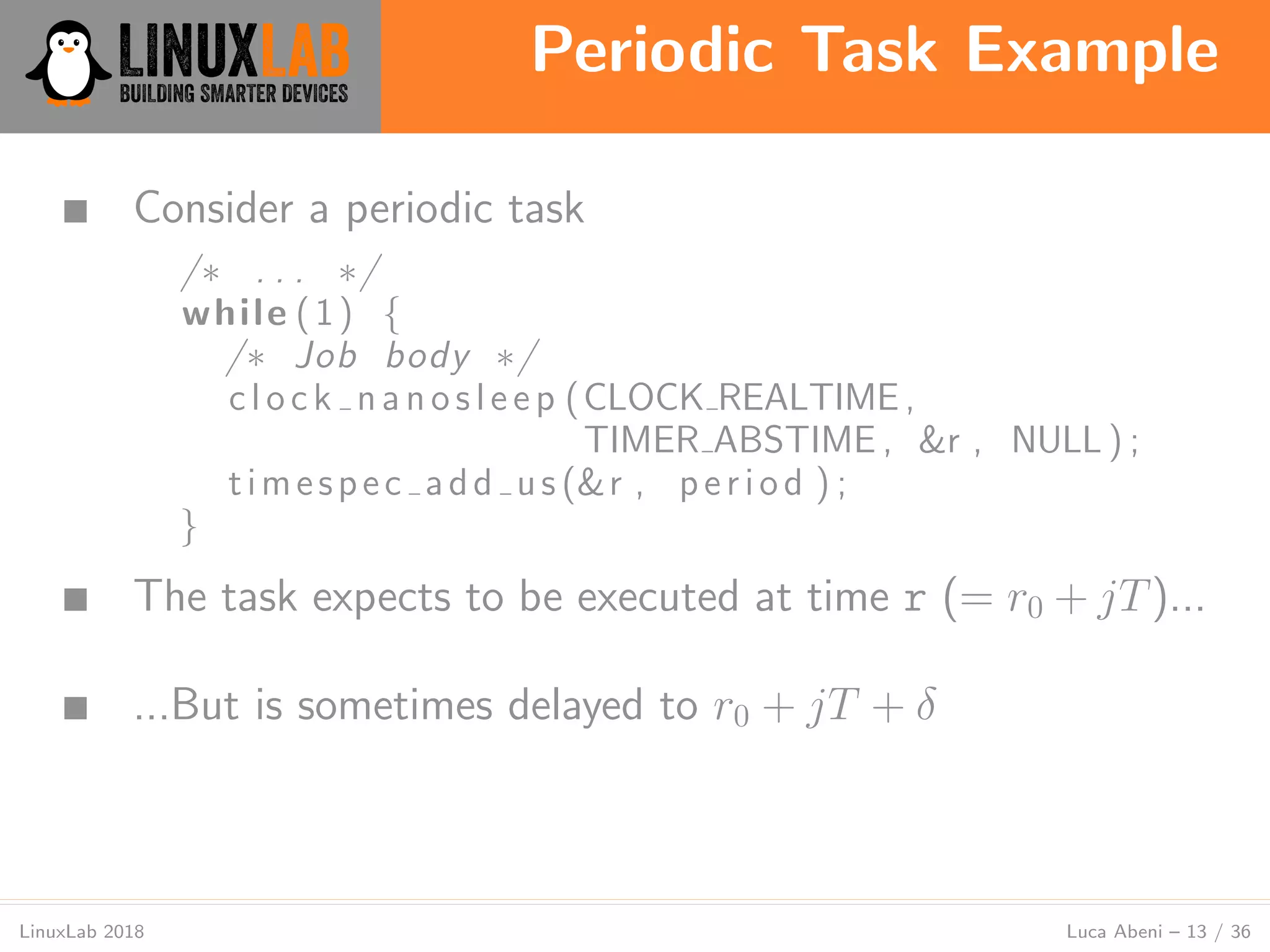 Periodic Task Example
LinuxLab 2018 Luca Abeni – 13 / 36
■ Consider a periodic task
/∗ . . . ∗/
while (1) {
/∗ Job body ∗/
c l o c k n a n o s l e e p (CLOCK REALTIME ,
TIMER ABSTIME , &r , NULL ) ;
timespec add us (&r , period ) ;
}
■ The task expects to be executed at time r (= r0 + jT)...
■ ...But is sometimes delayed to r0 + jT + δ
 