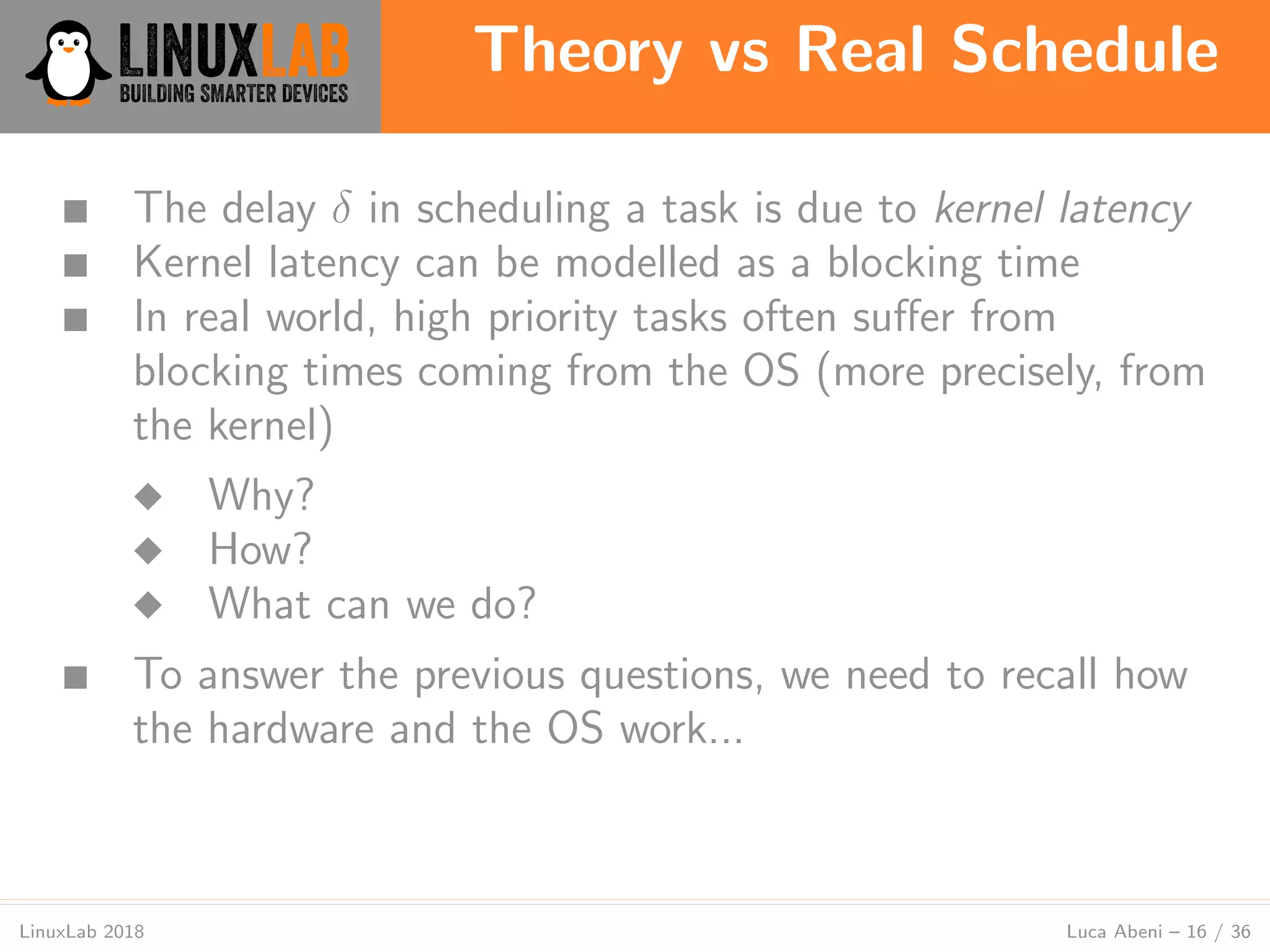 Theory vs Real Schedule
LinuxLab 2018 Luca Abeni – 16 / 36
■ The delay δ in scheduling a task is due to kernel latency
■ Kernel latency can be modelled as a blocking time
■ In real world, high priority tasks often suﬀer from
blocking times coming from the OS (more precisely, from
the kernel)
◆ Why?
◆ How?
◆ What can we do?
■ To answer the previous questions, we need to recall how
the hardware and the OS work...
 