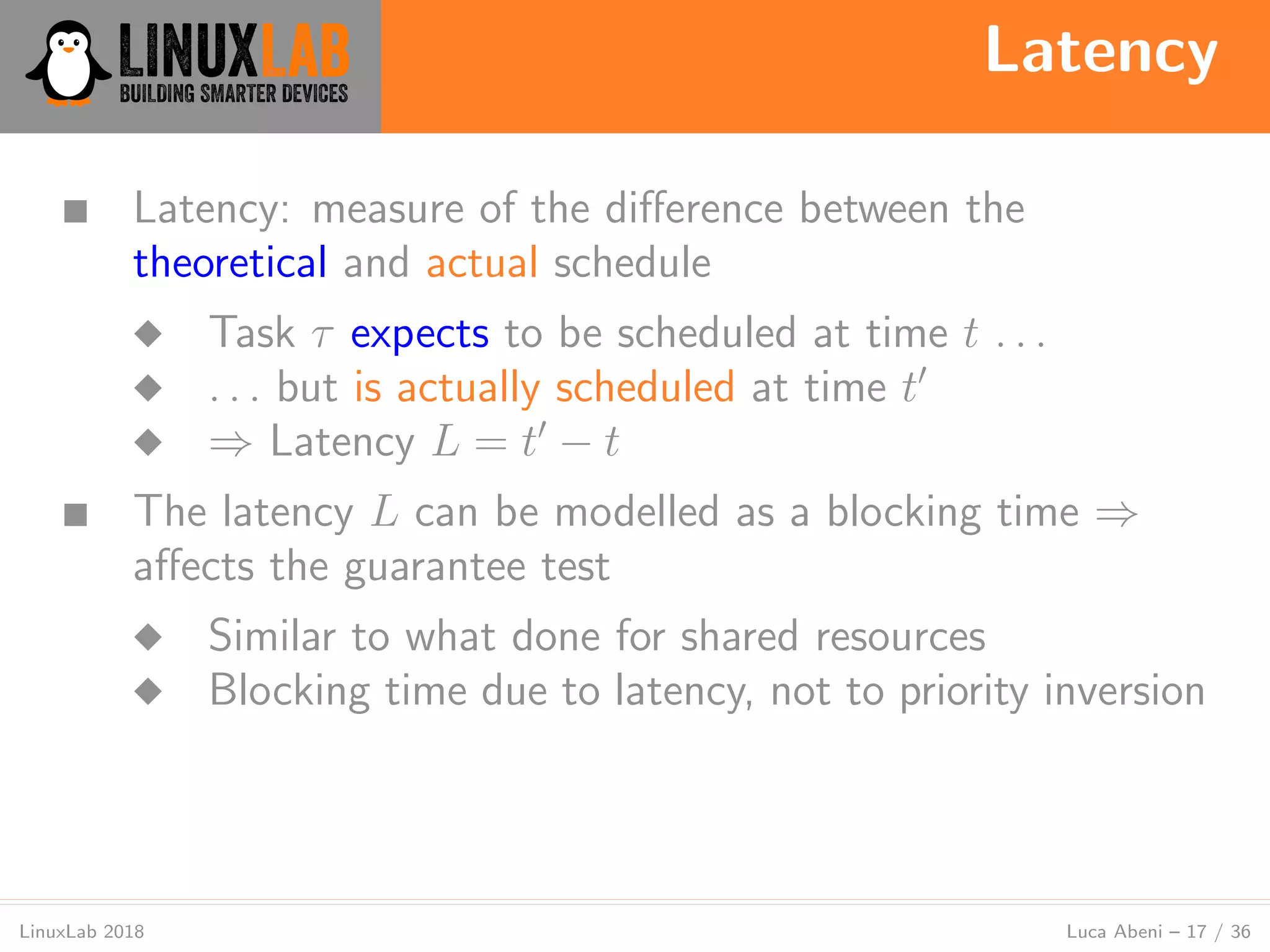 Latency
LinuxLab 2018 Luca Abeni – 17 / 36
■ Latency: measure of the diﬀerence between the
theoretical and actual schedule
◆ Task τ expects to be scheduled at time t . . .
◆ . . . but is actually scheduled at time t′
◆ ⇒ Latency L = t′
− t
■ The latency L can be modelled as a blocking time ⇒
aﬀects the guarantee test
◆ Similar to what done for shared resources
◆ Blocking time due to latency, not to priority inversion
 