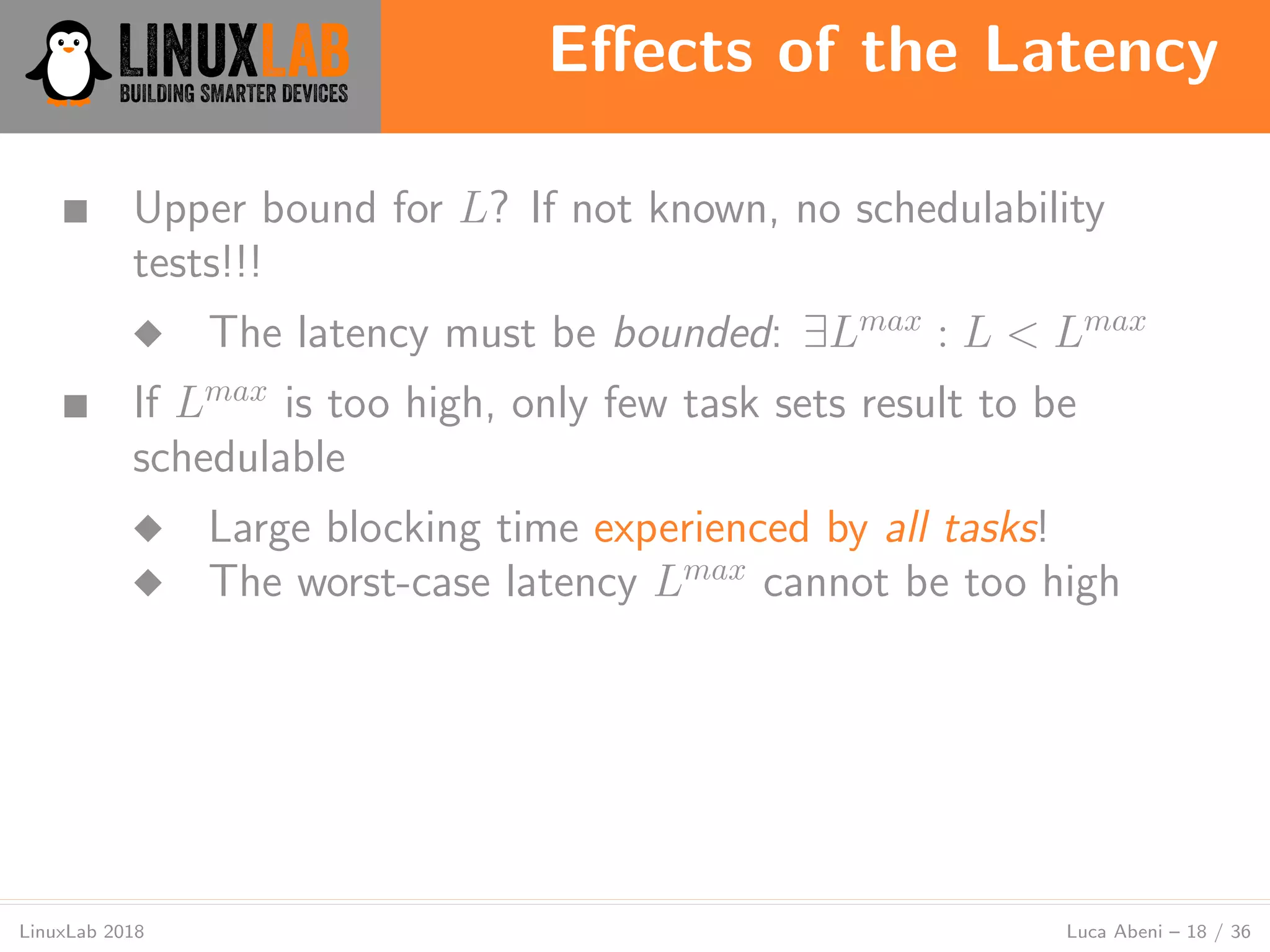 Eﬀects of the Latency
LinuxLab 2018 Luca Abeni – 18 / 36
■ Upper bound for L? If not known, no schedulability
tests!!!
◆ The latency must be bounded: ∃Lmax
: L < Lmax
■ If Lmax
is too high, only few task sets result to be
schedulable
◆ Large blocking time experienced by all tasks!
◆ The worst-case latency Lmax
cannot be too high
 