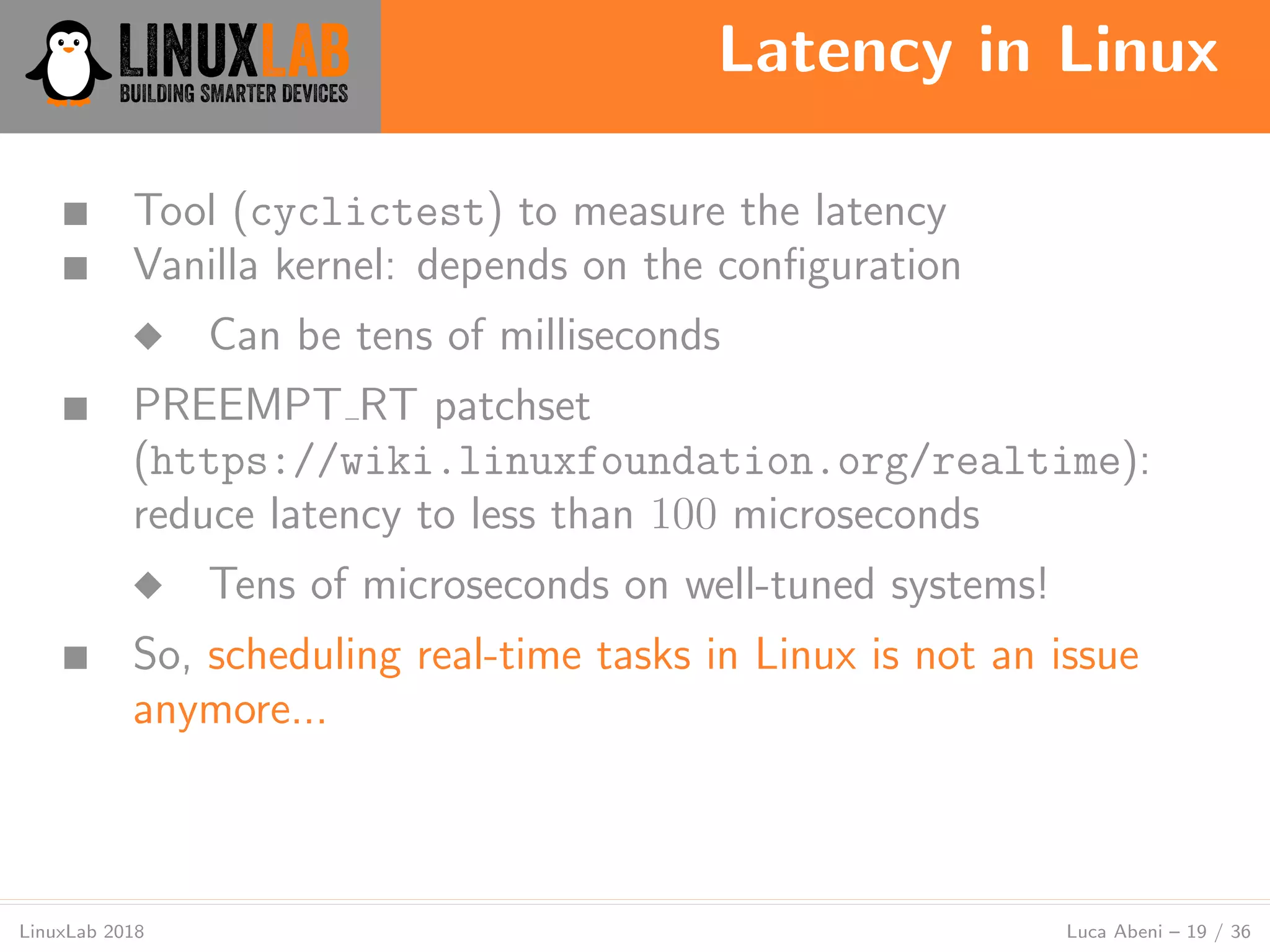 Latency in Linux
LinuxLab 2018 Luca Abeni – 19 / 36
■ Tool (cyclictest) to measure the latency
■ Vanilla kernel: depends on the conﬁguration
◆ Can be tens of milliseconds
■ PREEMPT RT patchset
(https://wiki.linuxfoundation.org/realtime):
reduce latency to less than 100 microseconds
◆ Tens of microseconds on well-tuned systems!
■ So, scheduling real-time tasks in Linux is not an issue
anymore...
 