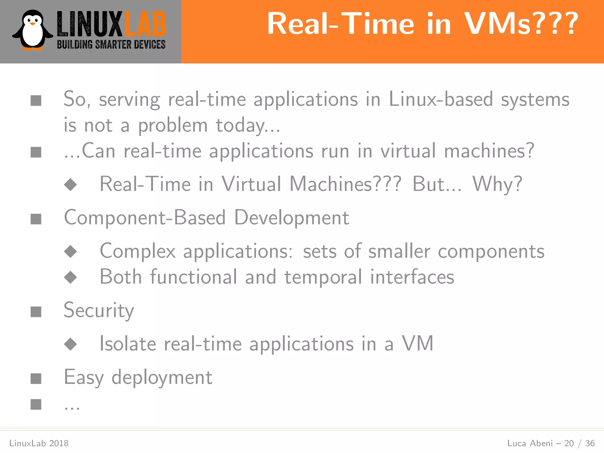 Real-Time in VMs???
LinuxLab 2018 Luca Abeni – 20 / 36
■ So, serving real-time applications in Linux-based systems
is not a problem today...
■ ...Can real-time applications run in virtual machines?
◆ Real-Time in Virtual Machines??? But... Why?
■ Component-Based Development
◆ Complex applications: sets of smaller components
◆ Both functional and temporal interfaces
■ Security
◆ Isolate real-time applications in a VM
■ Easy deployment
■ ...
 