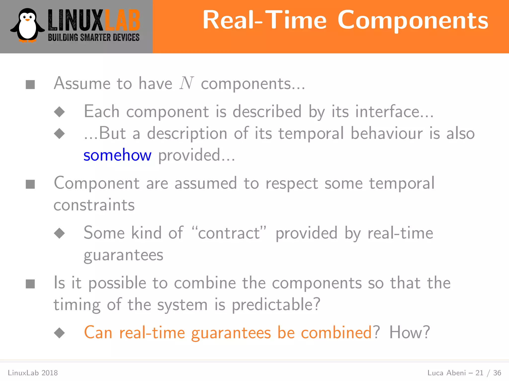 Real-Time Components
LinuxLab 2018 Luca Abeni – 21 / 36
■ Assume to have N components...
◆ Each component is described by its interface...
◆ ...But a description of its temporal behaviour is also
somehow provided...
■ Component are assumed to respect some temporal
constraints
◆ Some kind of “contract” provided by real-time
guarantees
■ Is it possible to combine the components so that the
timing of the system is predictable?
◆ Can real-time guarantees be combined? How?
 