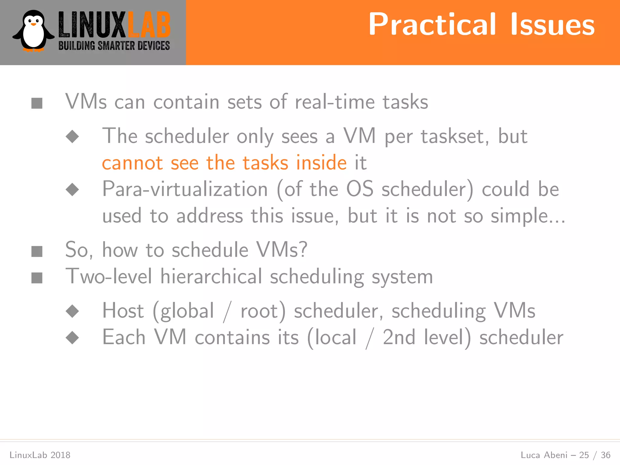 Practical Issues
LinuxLab 2018 Luca Abeni – 25 / 36
■ VMs can contain sets of real-time tasks
◆ The scheduler only sees a VM per taskset, but
cannot see the tasks inside it
◆ Para-virtualization (of the OS scheduler) could be
used to address this issue, but it is not so simple...
■ So, how to schedule VMs?
■ Two-level hierarchical scheduling system
◆ Host (global / root) scheduler, scheduling VMs
◆ Each VM contains its (local / 2nd level) scheduler
 