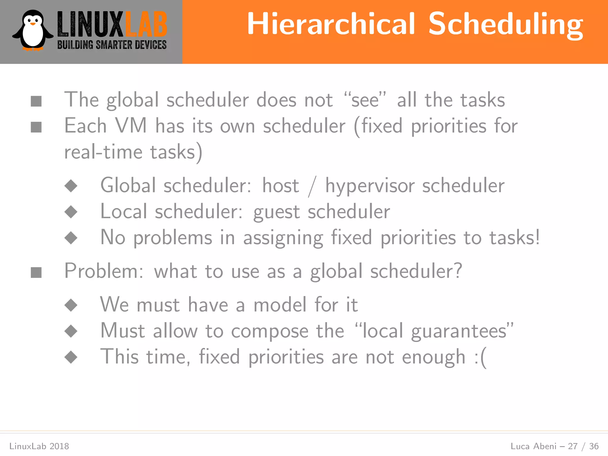 Hierarchical Scheduling
LinuxLab 2018 Luca Abeni – 27 / 36
■ The global scheduler does not “see” all the tasks
■ Each VM has its own scheduler (ﬁxed priorities for
real-time tasks)
◆ Global scheduler: host / hypervisor scheduler
◆ Local scheduler: guest scheduler
◆ No problems in assigning ﬁxed priorities to tasks!
■ Problem: what to use as a global scheduler?
◆ We must have a model for it
◆ Must allow to compose the “local guarantees”
◆ This time, ﬁxed priorities are not enough :(
 
